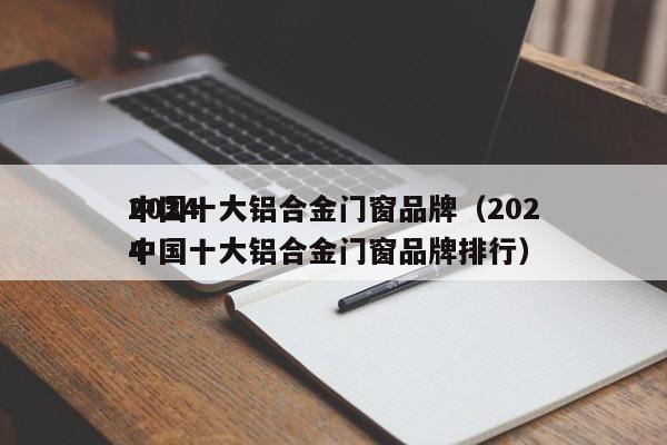2024
中国十大铝合金门窗品牌（2024
中国十大铝合金门窗品牌排行）